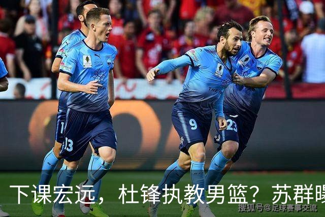 下课宏远，杜锋执教男篮？苏群曝料，1年计划曝光，宏远新帅曝光