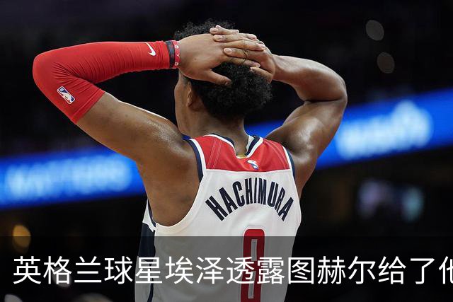 英格兰球星埃泽透露图赫尔给了他一番寄语，阿森纳表现激励梦想