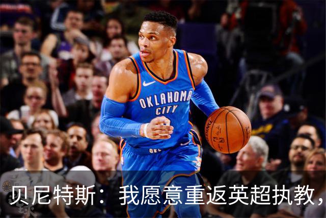 贝尼特斯：我愿意重返英超执教，任何能留在欧洲的联赛都可以